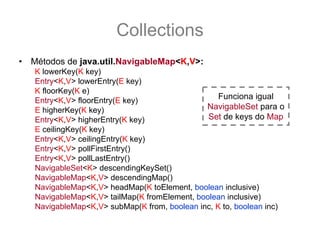 Collections
•   Métodos de java.util.NavigableMap<K,V>:
    K lowerKey(K key)
    Entry<K,V> lowerEntry(E key)
    K floorKey(K e)
    Entry<K,V> floorEntry(E key)                   Funciona igual
    E higherKey(K key)                         NavigableSet para o
    Entry<K,V> higherEntry(K key)               Set de keys do Map
    E ceilingKey(K key)
    Entry<K,V> ceilingEntry(K key)
    Entry<K,V> pollFirstEntry()
    Entry<K,V> pollLastEntry()
    NavigableSet<K> descendingKeySet()
    NavigableMap<K,V> descendingMap()
    NavigableMap<K,V> headMap(K toElement, boolean inclusive)
    NavigableMap<K,V> tailMap(K fromElement, boolean inclusive)
    NavigableMap<K,V> subMap(K from, boolean inc, K to, boolean inc)
 
