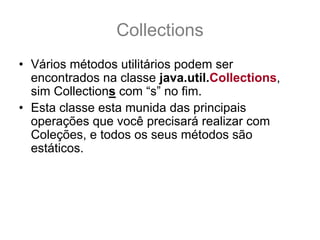 Collections
• Vários métodos utilitários podem ser
  encontrados na classe java.util.Collections,
  sim Collections com “s” no fim.
• Esta classe esta munida das principais
  operações que você precisará realizar com
  Coleções, e todos os seus métodos são
  estáticos.
• Sua documentação pode ser encontrada neste
  link:
  – http://java.sun.com/javase/6/docs/api/java/util/Collecti
    ons.html
 