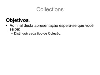 Collections
Objetivos:
• Ao final desta apresentação espera-se que você
  saiba:
  – Distinguir cada tipo de Coleção.
  – Escolher a melhor implementação de Coleção para
    cada tipo de uso.
  – Saber a diferença entre as Interfaces: Collection, Set,
    Queue, List, SortedSet, NavigableSet, Map,
    SortedMap e NavigableMap.
  – Conhecer as implementações básicas: ArrayList,
    Vector, LinkedList, PriorityQueue, TreeSet, HashSet,
    LinkedHashSet, TreeMap, HashMap e
    LinkedHashMap.
 