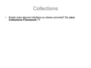 Collections
•   Existe mais alguma interface ou classe concreta? Da Java
    Collections Framework ??
    – SIM, existe! Mas essas são todas que são usadas no exame.
•   Onde eu posso encontrar mais informações ?
    – GUJ: http://www.guj.com.br/
    – Sergio Taborda’s Weblog:
      http://sergiotaborda.wordpress.com/java/colecoes-em-java/
    – Tomaz Lavieri’s Blog: http://java-i9se.blogspot.com/
    – Tutorial da sun:
      http://java.sun.com/docs/books/tutorial/collections/index.html
    – API Specification:
      http://java.sun.com/javase/6/docs/technotes/guides/collections/referenc
      e.html
    – The Java Collection Framework Documentations Contents:
      http://java.sun.com/javase/6/docs/technotes/guides/collections/index.ht
      ml
 