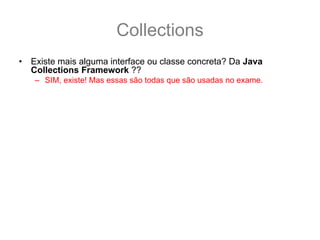 Collections
•   Existe mais alguma interface ou classe concreta? Da Java
    Collections Framework ??
    – SIM, existe! Mas essas são todas que são usadas no exame.
•   Onde eu posso encontrar mais informações ?
    – GUJ: http://www.guj.com.br/
    – Sergio Taborda’s Weblog:
      http://sergiotaborda.wordpress.com/java/colecoes-em-java/
    – Tomaz Lavieri’s Blog: http://java-i9se.blogspot.com/
    – Tutorial da sun:
      http://java.sun.com/docs/books/tutorial/collections/index.html
    – API Specification:
      http://java.sun.com/javase/6/docs/technotes/guides/collections/referenc
      e.html
    – The Java Collection Framework Documentations Contents:
      http://java.sun.com/javase/6/docs/technotes/guides/collections/index.ht
      ml
 