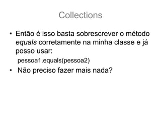 Collections
• Então é isso basta sobrescrever o método
  equals corretamente na minha classe e já
  posso usar:
  pessoa1.equals(pessoa2)
• Não preciso fazer mais nada?
 