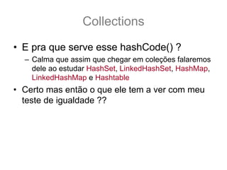 Collections
• E pra que serve esse hashCode() ?
  – Calma que assim que chegar em coleções falaremos
    dele ao estudar HashSet, LinkedHashSet, HashMap,
    LinkedHashMap e Hashtable
• Certo mas então o que ele tem a ver com meu
  teste de igualdade ??
 