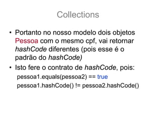 Collections
• Portanto no nosso modelo dois objetos
  Pessoa com o mesmo cpf, vai retornar
  hashCode diferentes (pois esse é o
  padrão do hashCode)
• Isto fere o contrato de hashCode, pois:
  pessoa1.equals(pessoa2) == true
  pessoa1.hashCode() != pessoa2.hashCode()
 