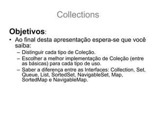 Collections
Objetivos:
• Ao final desta apresentação espera-se que você
  saiba:
  – Distinguir cada tipo de Coleção.
  – Escolher a melhor implementação de Coleção (entre
    as básicas) para cada tipo de uso.
  – Saber a diferença entre as Interfaces: Collection, Set,
    Queue, List, SortedSet, NavigableSet, Map,
    SortedMap e NavigableMap.
  – Conhecer as implementações básicas: ArrayList,
    Vector, LinkedList, PriorityQueue, TreeSet, HashSet,
    LinkedHashSet, TreeMap, HashMap e
    LinkedHashMap.
 