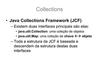Collections
• Java Collections Framework (JCF)
  – Existem duas interfaces principais são elas:
    • java.util.Collection: uma coleção de objetos
    • java.util.Map: uma coleção de chave        objeto
  – Toda a estrutura da JCF é baseada e
    descendem da estrutura destas duas
    interfaces
 