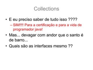 Collections
• E eu preciso saber de tudo isso ????
  – SIM!!!! Para a certificação e para a vida de
    programador java!
• Mas... devagar com andor que o santo é
  de barro...
• Quais são as interfaces mesmo ??
 