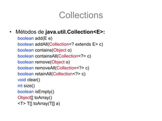 Collections
• Métodos de java.util.Collection<E>:
   boolean add(E e)
   boolean addAll(Collection<? extends E> c)
   boolean contains(Object o)
   boolean containsAll(Collection<?> c)
   boolean remove(Object o)
   boolean removeAll(Collection<?> c)
   boolean retainAll(Collection<?> c)
   void clear()
   int size()
   boolean isEmpty()
   Object[] toArray()
   <T> T[] toArray(T[] a)
 