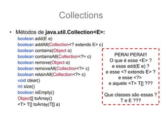 Collections
• Métodos de java.util.Collection<E>:
   boolean add(E e)
   boolean addAll(Collection<? extends E> c)
   boolean contains(Object o)
   boolean containsAll(Collection<?> c)          PERAI PERAI!!
   boolean remove(Object o)                    O que é esse <E> ?
   boolean removeAll(Collection<?> c)           e esse add(E e) ?
                                             e esse <? extends E> ?
   boolean retainAll(Collection<?> c)
                                                   e esse <?>
   void clear()
                                              e aquele <T> T[] ???
   int size()
   boolean isEmpty()
                                             Que classes são essas ?
   Object[] toArray()                               T e E ???
   <T> T[] toArray(T[] a)
 