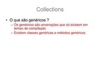 Collections
• O que são genéricos ?
  – Os genéricos são amarrações que só existem em
    tempo de compilação
  – Existem classes genéricas e métodos genéricos
• Para Collection vamos focar em classes
  genéricas, por exemplo:
  public class ArrayList<E> ... {
    boolean add(E e) {
      ...
    }
  }
 