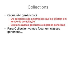 Collections
• O que são genéricos ?
  – Os genéricos são amarrações que só existem em
    tempo de compilação
  – Existem classes genéricas e métodos genéricos
• Para Collection vamos focar em classes
  genéricas... por exemplo:
  public class ArrayList<E> ... {
    boolean add(E e) {
      ...
    }
  }
 