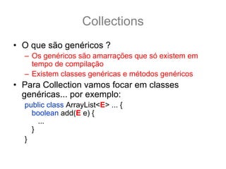 Collections
• O que são genéricos ?
  – Os genéricos são amarrações que só existem em
    tempo de compilação
  – Existem classes genéricas e métodos genéricos
• Para Collection vamos focar em classes
  genéricas... por exemplo:
  public class ArrayList<E> ... {
    boolean add(E e) {
      ...
    }
  }
 