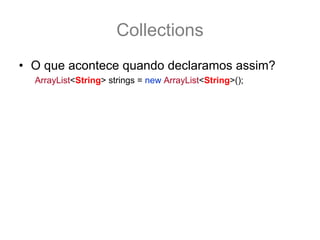 Collections
• O que acontece quando declaramos assim?
  ArrayList<String> strings = new ArrayList<String>();
• Para o compilador, e apenas para o compilador
  Todos os “T” viram “String”
  boolean add(String e);
• Porem para o bytecode o “T” é sempre Object,
  ou seja, depois que ta rodando o programa isso
  some e tudo vira Object novamente
  boolean add(Object e);
 