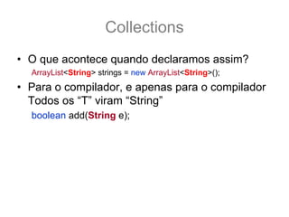 Collections
• O que acontece quando declaramos assim?
  ArrayList<String> strings = new ArrayList<String>();
• Para o compilador, e apenas para o compilador
  Todos os “T” viram “String”
  boolean add(String e);
• Porem para o bytecode o “T” é sempre Object,
  ou seja, depois que ta rodando o programa isso
  some e tudo vira Object novamente
  boolean add(Object e);
 