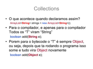 Collections
• O que acontece quando declaramos assim?
  ArrayList<String> strings = new ArrayList<String>();
• Para o compilador, e apenas para o compilador
  Todos os “T” viram “String”
  boolean add(String e);
• Porem para o bytecode o “T” é sempre Object,
  ou seja, depois que ta rodando o programa isso
  some e tudo vira Object novamente
  boolean add(Object e);
 