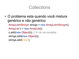 Collections
• O problema esta quando você mistura
  genérico e não genérico:
  ArrayList<String> strings = new ArrayList<String>();
  ArrayList c = new ArrayList();
  c.add(new Object()); //   ok vai compilar
  strings.add(new Object());
  strings.add(“abc”);
 