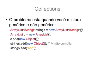Collections
• O problema esta quando você mistura
  genérico e não genérico:
  ArrayList<String> strings = new ArrayList<String>();
  ArrayList c = new ArrayList();
  c.add(new Object());
  strings.add(new Object()); //  não compila
  strings.add(“abc”);
 