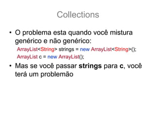 Collections
• O problema esta quando você mistura
  genérico e não genérico:
  ArrayList<String> strings = new ArrayList<String>();
  ArrayList c = new ArrayList();
• Mas se você passar strings para c, você
  terá um problemão
 