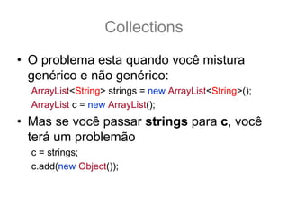 Collections
• O problema esta quando você mistura
  genérico e não genérico:
  ArrayList<String> strings = new ArrayList<String>();
  ArrayList c = new ArrayList();
• Mas se você passar strings para c, você
  terá um problemão
  c = strings;
  c.add(new Object()); //   compila NÃO gera Exception
 