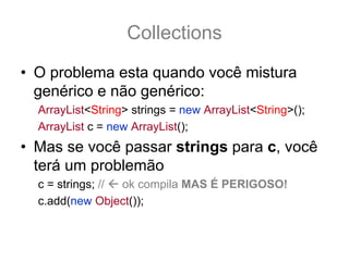 Collections
• O problema esta quando você mistura
  genérico e não genérico:
  ArrayList<String> strings = new ArrayList<String>();
  ArrayList c = new ArrayList();
• Mas se você passar strings para c, você
  terá um problemão
  c = strings; // ok compila MAS É PERIGOSO!
  c.add(new Object()); // compila NÃO gera Exception
 
