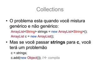 Collections
• O problema esta quando você mistura
  genérico e não genérico:
  ArrayList<String> strings = new ArrayList<String>();
  ArrayList c = new ArrayList();
• Mas se você passar strings para c, você
  terá um problemão
  c = strings; // ok compila MAS É PERIGOSO!
  c.add(new Object()); // compila NÃO gera Exception
 