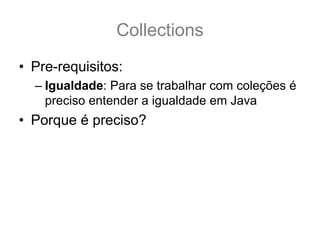 Collections
• Pre-requisitos:
  – Igualdade: Para se trabalhar com coleções é
    preciso entender a igualdade em Java
• Porque é preciso?
 