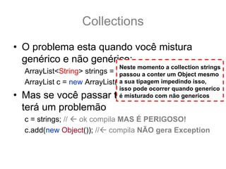 Collections
• O problema esta quando você mistura
  genérico e não genérico:
                              Neste momento a collection strings
  ArrayList<String> strings = new ArrayList<String>(); mesmo
                               passou a conter um Object
  ArrayList c = new ArrayList(); sua tipagem impedindo isso,
                               a
                              isso pode ocorrer quando generico
• Mas se você passar tString para t, você
                              é misturado com não genericos

  terá um problemão
  c = strings; // ok compila MAS É PERIGOSO!
  c.add(new Object()); // compila NÃO gera Exception
 