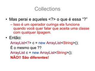 Collections
• Mas perai e aqueles <?> o que é essa “?”
  – Isso é um operador curinga ela funciona
    quando você quer falar que aceita uma classe
    com qualquer tipagem.
• Então:
  ArrayList<?> c = new ArrayList<String>();
  É o mesmo que ??
  ArrayList c = new ArrayList<String>();
  NÃO!! São diferentes!
 