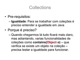 Collections
• Pre-requisitos:
  – Igualdade: Para se trabalhar com coleções é
    preciso entender a igualdade em Java
• Porque é preciso?
  – Quando chegarmos lá tudo ficará mais claro,
    mas adiantando, varias funcionalidades de
    coleções como contains(Object o) – que
    verifica se existe um objeto na coleção –
    precisa testar a igualdade para funcionar.
 