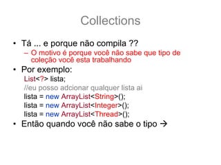 Collections
• Tá ... e porque não compila ??
  – O motivo é porque você não sabe que tipo de
    coleção você esta trabalhando
• Por exemplo:
  List<?> lista;
  //eu posso adcionar qualquer lista ai
  lista = new ArrayList<String>();
  lista = new ArrayList<Integer>();
  lista = new ArrayList<Thread>();
• Então quando você não sabe o tipo
• /
 