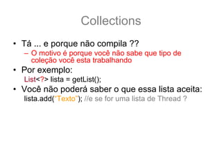 Collections
• Tá ... e porque não compila ??
  – O motivo é porque você não sabe que tipo de
    coleção você esta trabalhando
• Por exemplo:
  List<?> lista = getList();
• Você não poderá saber o que essa lista aceita:
  lista.add(“Texto”); //e se for uma lista de Thread ?
• Porem você pode usar os métodos não tipados
  lista.contains(“Texto”);
  lista.remove(33);
  lista.size();
 