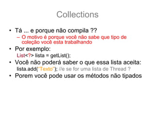 Collections
• Tá ... e porque não compila ??
  – O motivo é porque você não sabe que tipo de
    coleção você esta trabalhando
• Por exemplo:
  List<?> lista = getList();
• Você não poderá saber o que essa lista aceita:
  lista.add(“Texto”); //e se for uma lista de Thread ?
• Porem você pode usar os métodos não tipados
  lista.contains(“Texto”);
  lista.remove(33);
  lista.size();
 
