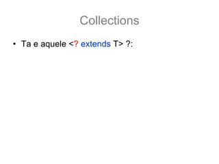 Collections
• Ta e aquele <? extends T> ?:
  – Ele funciona como uma sub categoria... por exemplo:
  ArrayList<Number> numbers = new ArrayList<Number>();
• O método addAll nesse caso fica
  boolean addAll(Collection<? extends Number> c);
• E assim é possivel adcionar a numbers qualquer
  coleção tipado como Number ou por de suas
  subclasse.
  ArrayList<Integer> integers = new ArrayList<Integer>();
  integers.add(12); integers.add(15);
  numbers.addAll(integers); //pois os inteiros também são Number
 