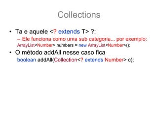 Collections
• Ta e aquele <? extends T> ?:
  – Ele funciona como uma sub categoria... por exemplo:
  ArrayList<Number> numbers = new ArrayList<Number>();
• O método addAll nesse caso fica
  boolean addAll(Collection<? extends Number> c);
• E assim é possivel adcionar a numbers qualquer
  coleção tipado como Number ou por de suas
  subclasse.
  ArrayList<Integer> integers = new ArrayList<Integer>();
  integers.add(12); integers.add(15);
  numbers.addAll(integers); //pois os inteiros também são Number
 