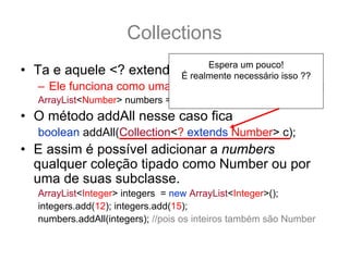 Collections
                               Espera um pouco!
• Ta e aquele <? extends T> ?:
                         É realmente necessário isso ??
   – Ele funciona como uma sub categoria... por exemplo:
                                    E se eu fizesse assim?
   ArrayList<Number> numbers = new ArrayList<Number>();
• O método addAll nesse caso fica
   boolean addAll(Collection<? extends Number> c);
• E assim é possível adicionar a numbers
  qualquer coleção tipado como Number ou por
  uma de suas subclasse.
   ArrayList<Integer> integers = new ArrayList<Integer>();
   integers.add(12); integers.add(15);
   numbers.addAll(integers); //pois os inteiros também são Number
 