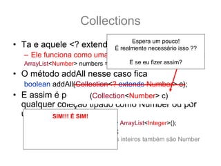 Collections
                               Espera um pouco!
• Ta e aquele <? extends T> ?:
                         É realmente necessário isso ??
   – Ele funciona como uma sub categoria... por exemplo:
                                     E se eu fizer assim?
   ArrayList<Number> numbers = new ArrayList<Number>();
• O método addAll nesse caso fica
   boolean addAll(Collection<? extends Number> c);
• E assim é possível adicionar a numbers
                     (Collection<Number> c)
  qualquer coleção tipado como Number ou por
  uma de SIM!!! Ésubclasse.
         suas SIM!
   ArrayList<Integer> integers = new ArrayList<Integer>();
       Isso não será como você
   integers.add(12); integers.add(15);
       Espera, deixa eu explicar
   numbers.addAll(integers); //pois os inteiros também são Number
               melhor
 