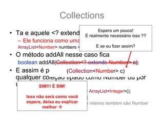 Collections
                               Espera um pouco!
• Ta e aquele <? extends T> ?:
                         É realmente necessário isso ??
   – Ele funciona como uma sub categoria... por exemplo:
                                     E se eu fizer assim?
   ArrayList<Number> numbers = new ArrayList<Number>();
• O método addAll nesse caso fica
   boolean addAll(Collection<? extends Number> c);
• E assim é possível adicionar a numbers
                     (Collection<Number> c)
  qualquer coleção tipado como Number ou por
  uma de SIM!!! Ésubclasse.
         suas SIM!
   ArrayList<Integer> integers = new ArrayList<Integer>();
       Isso não será como você
   integers.add(12); integers.add(15);
       espera, deixa eu explicar
   numbers.addAll(integers); //pois os inteiros também são Number
               melhor
 