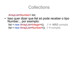 Collections
   ArrayList<Number> list;
• Isso quer dizer que list só pode receber o tipo
  Number... por exemplo:
   list = new ArrayList<Integer>(); //    NÃO compila
   list = new ArrayList<Number>(); //    compila
• Para ser qualquer sub-tipo de number é preciso
  fazer
   ArrayList<? extends Number> list;
   list = new ArrayList<Integer>(); //agora compila
• E qual o retorno para list.get(0) ??
   Number n = list.get(0); //O retorno é um Number!
 
