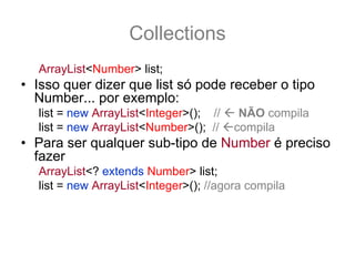 Collections
   ArrayList<Number> list;
• Isso quer dizer que list só pode receber o tipo
  Number... por exemplo:
   list = new ArrayList<Integer>(); //    NÃO compila
   list = new ArrayList<Number>(); //    compila
• Para ser qualquer sub-tipo de Number é preciso
  fazer
   ArrayList<? extends Number> list;
   list = new ArrayList<Integer>(); //agora compila
• E qual o retorno para list.get(0) ??
   Number n = list.get(0); //O retorno é um Number!
 