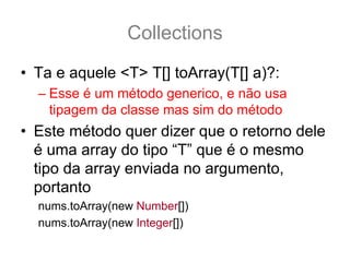 Collections
• Ta e aquele <T> T[] toArray(T[] a)?:
  – Esse é um método generico, e não usa
    tipagem da classe mas sim do método
• Este método quer dizer que o retorno dele
  é uma array do tipo “T” que é o mesmo
  tipo da array enviada no argumento,
  portanto
  nums.toArray(new Number[])
  nums.toArray(new Integer[])
 