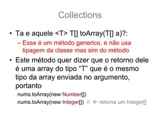 Collections
• Ta e aquele <T> T[] toArray(T[] a)?:
  – Esse é um método generico, e não usa
    tipagem da classe mas sim do método
• Este método quer dizer que o retorno dele
  é uma array do tipo “T” que é o mesmo
  tipo da array enviada no argumento,
  portanto
  nums.toArray(new Number[])
  nums.toArray(new Integer[]) //   retorna um Integer[]
 