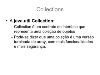 Collections
• A java.util.Collection:
  – Collection é um contrato de interface que
    representa uma coleção de objetos
  – Pode-se dizer que uma coleção é uma versão
    turbinada de array, com mais funcionalidades
    e mais segurança.
 