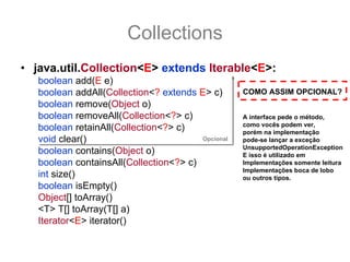 Collections
• java.util.Collection<E> extends Iterable<E>:
   boolean add(E e)
   boolean addAll(Collection<? extends E> c)       COMO ASSIM OPCIONAL?
   boolean remove(Object o)
   boolean removeAll(Collection<?> c)              A interface pede o método,
                                                   como vocês podem ver,
   boolean retainAll(Collection<?> c)              porém na implementação
   void clear()                         Opcional   pode-se lançar a exceção
                                                   UnsupportedOperationException
   boolean contains(Object o)                      E isso é utilizado em
   boolean containsAll(Collection<?> c)            Implementações somente leitura
                                                   Implementações boca de lobo
   int size()                                      ou outros tipos.
   boolean isEmpty()
   Object[] toArray()
   <T> T[] toArray(T[] a)
   Iterator<E> iterator()
 