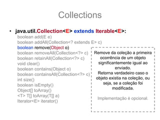 Collections
• java.util.Collection<E> extends Iterable<E>:
   boolean add(E e)
   boolean addAll(Collection<? extends E> c)
   boolean remove(Object o)
   boolean removeAll(Collection<?> c) Remove da coleção a primeira
   boolean retainAll(Collection<?> c)       ocorrência de um objeto
   void clear()                            significantemente igual ao
   boolean contains(Object o)                        enviado.
   boolean containsAll(Collection<?> c)   Retorna verdadeiro caso o
   int size()                            objeto existia na coleção, ou
   boolean isEmpty()                          seja, se a coleção foi
                                                   modificada.
   Object[] toArray()
   <T> T[] toArray(T[] a)
                                          Implementação é opcional.
   Iterator<E> iterator()
 