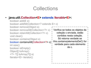 Collections
• java.util.Collection<E> extends Iterable<E>:
   boolean add(E e)
   boolean addAll(Collection<? extends E> c)
   boolean remove(Object o)
   boolean removeAll(Collection<?> c) Verifica se todos os objetos da
   boolean retainAll(Collection<?> c)       coleção c enviada, estão
   void clear()                              contidos nesta coleção.
   boolean contains(Object o)                 Só retorna verdade se
   boolean containsAll(Collection<?> c) this.contains(elementoDeC) for
   int size()                            verdade para cada elemento
   boolean isEmpty()                                   de c.
   Object[] toArray()
   <T> T[] toArray(T[] a)
   Iterator<E> iterator()
 