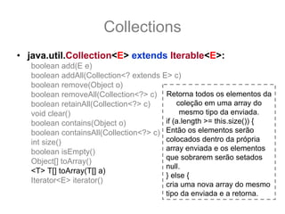 Collections
• java.util.Collection<E> extends Iterable<E>:
   boolean add(E e)
   boolean addAll(Collection<? extends E> c)
   boolean remove(Object o)
   boolean removeAll(Collection<?> c) Retorna todos os elementos da
   boolean retainAll(Collection<?> c)       coleção em uma array do
   void clear()                              mesmo tipo da enviada.
   boolean contains(Object o)           if (a.length >= this.size()) {
   boolean containsAll(Collection<?> c) Então os elementos serão
   int size()                           colocados dentro da própria
   boolean isEmpty()                    array enviada e os elementos
                                        que sobrarem serão setados
   Object[] toArray()
                                        null.
   <T> T[] toArray(T[] a)
                                        } else {
   Iterator<E> iterator()
                                        cria uma nova array do mesmo
                                        tipo da enviada e a retorna.
 