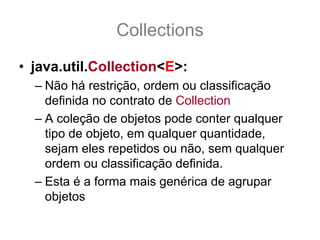 Collections
• java.util.Collection<E>:
  – Não há restrição, ordem ou classificação
    definida no contrato de Collection
  – A coleção de objetos pode conter qualquer
    tipo de objeto, em qualquer quantidade,
    sejam eles repetidos ou não, sem qualquer
    ordem ou classificação definida.
  – Esta é a forma mais genérica de agrupar
    objetos
 