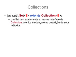 Collections
• java.util.Set<E> extends Collection<E>:
  – Um Set tem exatamente a mesma interface de
    Collection, a única mudança é na descrição de seus
    métodos.
  – O Set não aceita elementos repetidos
  – Ao usar add(obj) onde o Set já contem obj, ele
    simplesmente não o adiciona e retorna false.
  – A não implementação de equals(Object o) ou a
    implementação incorreta pode causar efeitos
    indesejáveis e bug de difícil detectação.
 