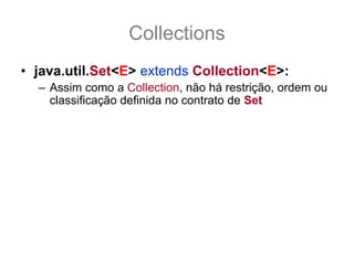 Collections
• java.util.Set<E> extends Collection<E>:
  – Assim como a Collection, não há restrição, ordem ou
    classificação definida no contrato de Set
  – A coleção de objetos pode conter qualquer tipo de
    objeto, em qualquer quantidade, sem qualquer ordem
    ou classificação definida, porem nunca objetos
    repetidos!
  – Este é o diferencial de um Set para uma Collection,
    não há objetos significantemente repetidos, isso
    quer dizer onde equals(other) retorne true para outro
    elemento dentro do mesmo Set.
 
