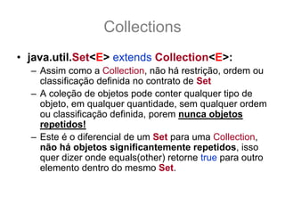 Collections
• java.util.Set<E> extends Collection<E>:
  – Assim como a Collection, não há restrição, ordem ou
    classificação definida no contrato de Set
  – A coleção de objetos pode conter qualquer tipo de
    objeto, em qualquer quantidade, sem qualquer ordem
    ou classificação definida, porem nunca objetos
    repetidos!
  – Este é o diferencial de um Set para uma Collection,
    não há objetos significantemente repetidos, isso
    quer dizer onde equals(other) retorne true para outro
    elemento dentro do mesmo Set.
 